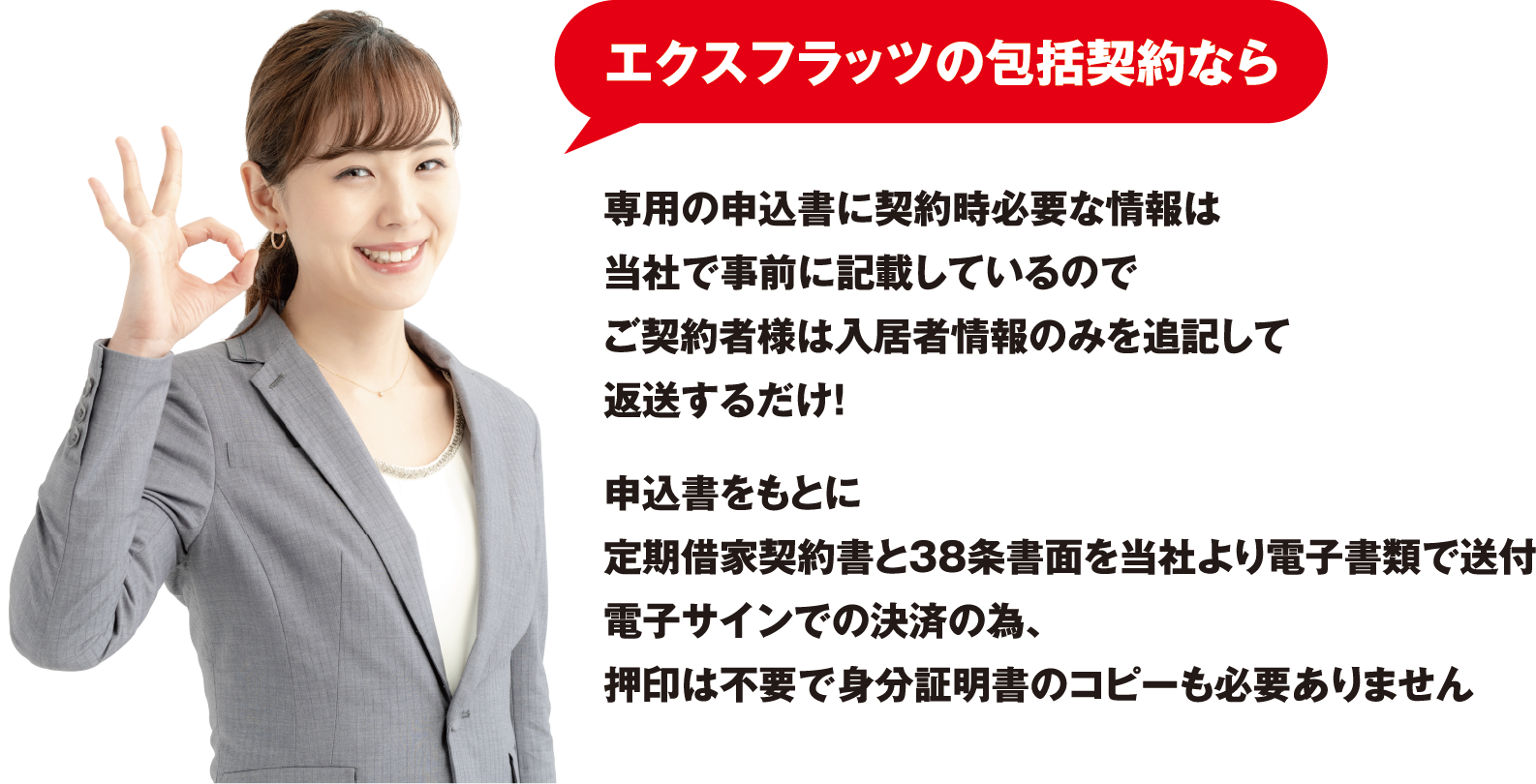 「エクスフラッツの包括契約なら」専用の申込書に契約時必要な情報は当社で事前に記載しているのでご契約者様は入居者情報のみを追記して送するだけ！
                        申込書をもとに定期契約書と38条書面を当社より電子書類で送付電子サインでの決済の為、押印は不要で身分証明書のコピーも必要ありません