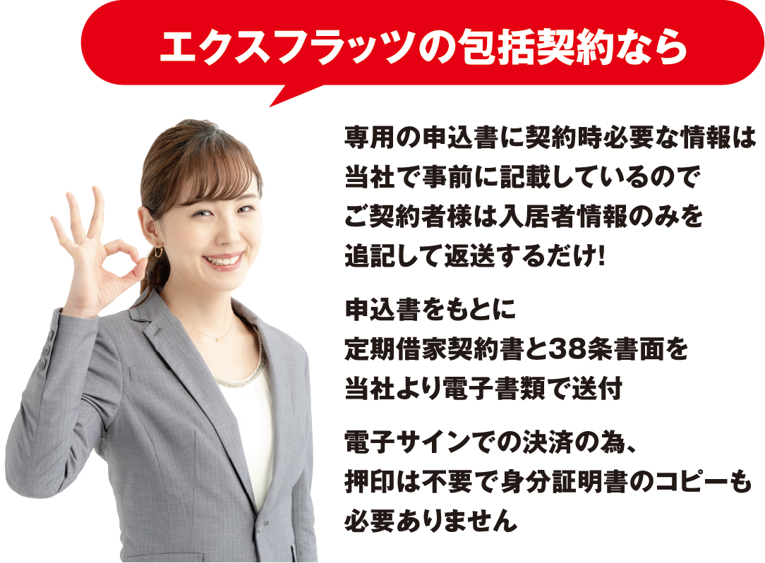 「エクスフラッツの包括契約なら」専用の申込書に契約時必要な情報は当社で事前に記載しているのでご契約者様は入居者情報のみを追記して送するだけ！
                        申込書をもとに定期契約書と38条書面を当社より電子書類で送付電子サインでの決済の為、押印は不要で身分証明書のコピーも必要ありません